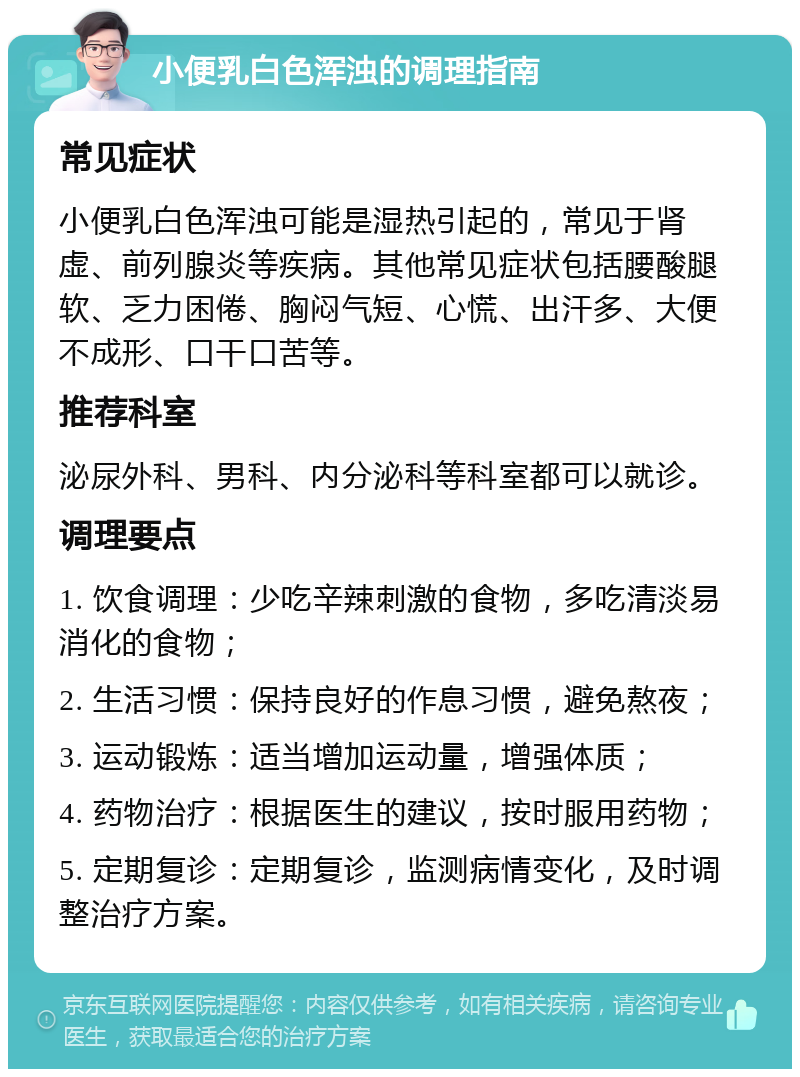 小便乳白色浑浊的调理指南 常见症状 小便乳白色浑浊可能是湿热引起的，常见于肾虚、前列腺炎等疾病。其他常见症状包括腰酸腿软、乏力困倦、胸闷气短、心慌、出汗多、大便不成形、口干口苦等。 推荐科室 泌尿外科、男科、内分泌科等科室都可以就诊。 调理要点 1. 饮食调理：少吃辛辣刺激的食物，多吃清淡易消化的食物； 2. 生活习惯：保持良好的作息习惯，避免熬夜； 3. 运动锻炼：适当增加运动量，增强体质； 4. 药物治疗：根据医生的建议，按时服用药物； 5. 定期复诊：定期复诊，监测病情变化，及时调整治疗方案。