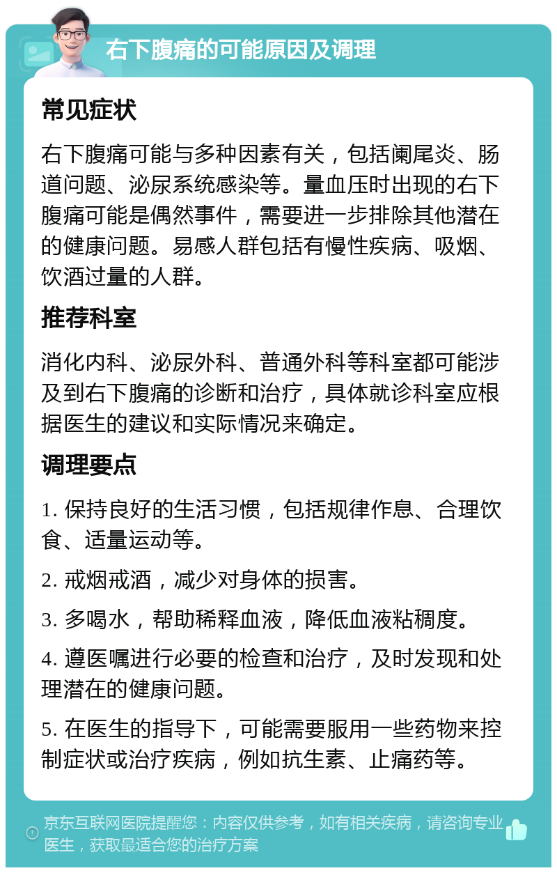 右下腹痛的可能原因及调理 常见症状 右下腹痛可能与多种因素有关，包括阑尾炎、肠道问题、泌尿系统感染等。量血压时出现的右下腹痛可能是偶然事件，需要进一步排除其他潜在的健康问题。易感人群包括有慢性疾病、吸烟、饮酒过量的人群。 推荐科室 消化内科、泌尿外科、普通外科等科室都可能涉及到右下腹痛的诊断和治疗，具体就诊科室应根据医生的建议和实际情况来确定。 调理要点 1. 保持良好的生活习惯，包括规律作息、合理饮食、适量运动等。 2. 戒烟戒酒，减少对身体的损害。 3. 多喝水，帮助稀释血液，降低血液粘稠度。 4. 遵医嘱进行必要的检查和治疗，及时发现和处理潜在的健康问题。 5. 在医生的指导下，可能需要服用一些药物来控制症状或治疗疾病，例如抗生素、止痛药等。