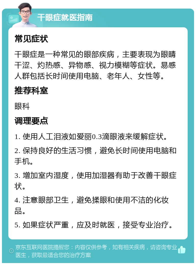 干眼症就医指南 常见症状 干眼症是一种常见的眼部疾病，主要表现为眼睛干涩、灼热感、异物感、视力模糊等症状。易感人群包括长时间使用电脑、老年人、女性等。 推荐科室 眼科 调理要点 1. 使用人工泪液如爱丽0.3滴眼液来缓解症状。 2. 保持良好的生活习惯，避免长时间使用电脑和手机。 3. 增加室内湿度，使用加湿器有助于改善干眼症状。 4. 注意眼部卫生，避免揉眼和使用不洁的化妆品。 5. 如果症状严重，应及时就医，接受专业治疗。