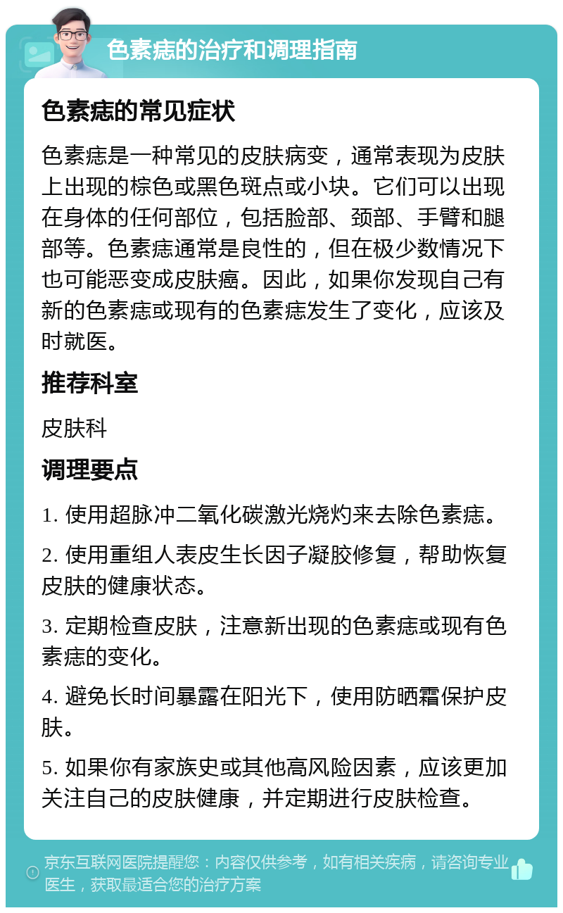 色素痣的治疗和调理指南 色素痣的常见症状 色素痣是一种常见的皮肤病变，通常表现为皮肤上出现的棕色或黑色斑点或小块。它们可以出现在身体的任何部位，包括脸部、颈部、手臂和腿部等。色素痣通常是良性的，但在极少数情况下也可能恶变成皮肤癌。因此，如果你发现自己有新的色素痣或现有的色素痣发生了变化，应该及时就医。 推荐科室 皮肤科 调理要点 1. 使用超脉冲二氧化碳激光烧灼来去除色素痣。 2. 使用重组人表皮生长因子凝胶修复，帮助恢复皮肤的健康状态。 3. 定期检查皮肤，注意新出现的色素痣或现有色素痣的变化。 4. 避免长时间暴露在阳光下，使用防晒霜保护皮肤。 5. 如果你有家族史或其他高风险因素，应该更加关注自己的皮肤健康，并定期进行皮肤检查。