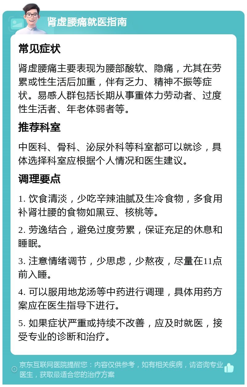 肾虚腰痛就医指南 常见症状 肾虚腰痛主要表现为腰部酸软、隐痛，尤其在劳累或性生活后加重，伴有乏力、精神不振等症状。易感人群包括长期从事重体力劳动者、过度性生活者、年老体弱者等。 推荐科室 中医科、骨科、泌尿外科等科室都可以就诊，具体选择科室应根据个人情况和医生建议。 调理要点 1. 饮食清淡，少吃辛辣油腻及生冷食物，多食用补肾壮腰的食物如黑豆、核桃等。 2. 劳逸结合，避免过度劳累，保证充足的休息和睡眠。 3. 注意情绪调节，少思虑，少熬夜，尽量在11点前入睡。 4. 可以服用地龙汤等中药进行调理，具体用药方案应在医生指导下进行。 5. 如果症状严重或持续不改善，应及时就医，接受专业的诊断和治疗。