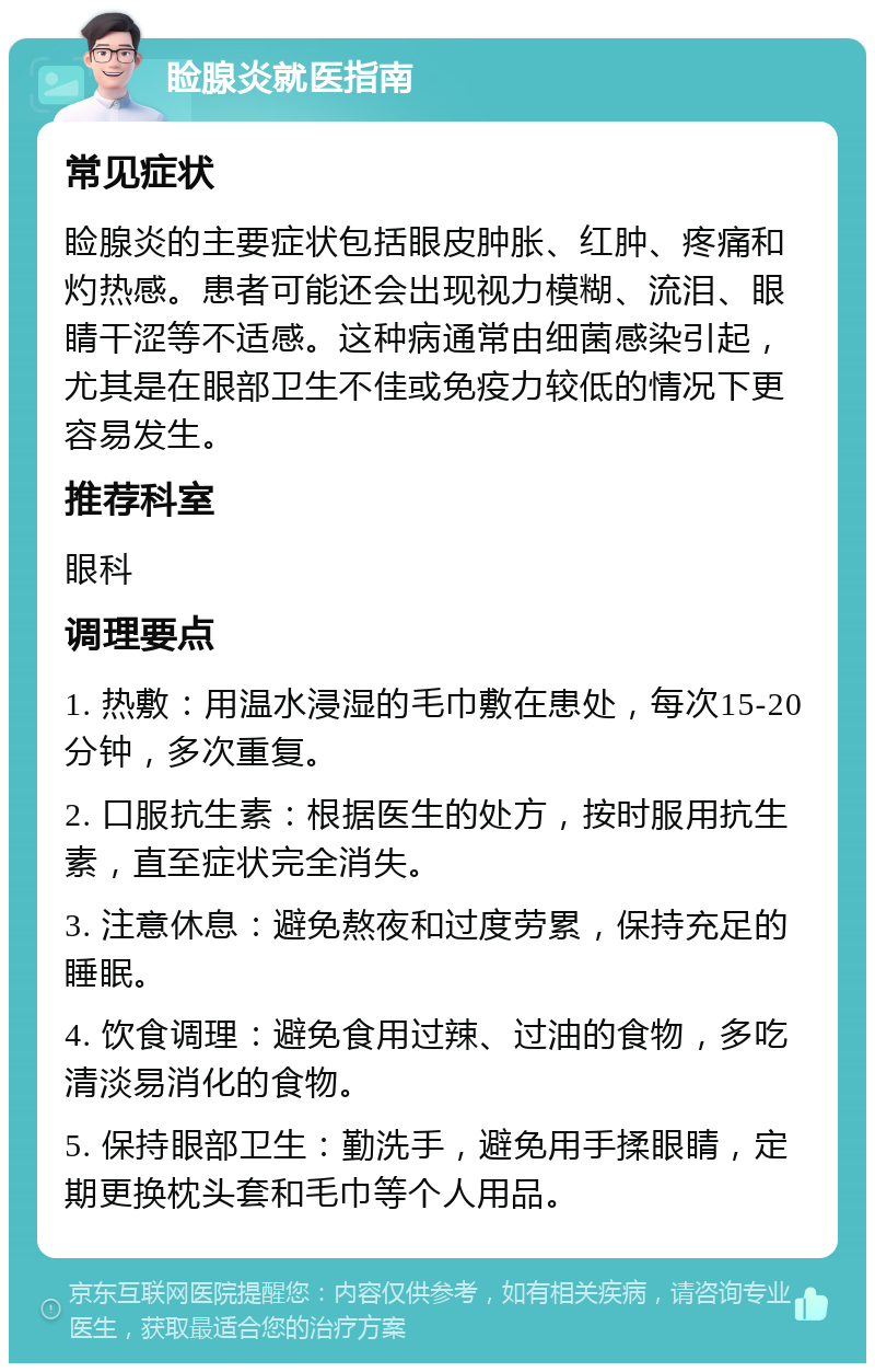 睑腺炎就医指南 常见症状 睑腺炎的主要症状包括眼皮肿胀、红肿、疼痛和灼热感。患者可能还会出现视力模糊、流泪、眼睛干涩等不适感。这种病通常由细菌感染引起，尤其是在眼部卫生不佳或免疫力较低的情况下更容易发生。 推荐科室 眼科 调理要点 1. 热敷：用温水浸湿的毛巾敷在患处，每次15-20分钟，多次重复。 2. 口服抗生素：根据医生的处方，按时服用抗生素，直至症状完全消失。 3. 注意休息：避免熬夜和过度劳累，保持充足的睡眠。 4. 饮食调理：避免食用过辣、过油的食物，多吃清淡易消化的食物。 5. 保持眼部卫生：勤洗手，避免用手揉眼睛，定期更换枕头套和毛巾等个人用品。