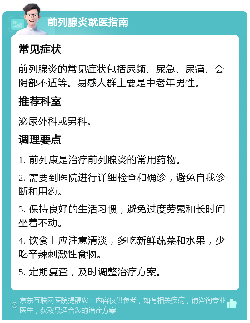 前列腺炎就医指南 常见症状 前列腺炎的常见症状包括尿频、尿急、尿痛、会阴部不适等。易感人群主要是中老年男性。 推荐科室 泌尿外科或男科。 调理要点 1. 前列康是治疗前列腺炎的常用药物。 2. 需要到医院进行详细检查和确诊，避免自我诊断和用药。 3. 保持良好的生活习惯，避免过度劳累和长时间坐着不动。 4. 饮食上应注意清淡，多吃新鲜蔬菜和水果，少吃辛辣刺激性食物。 5. 定期复查，及时调整治疗方案。