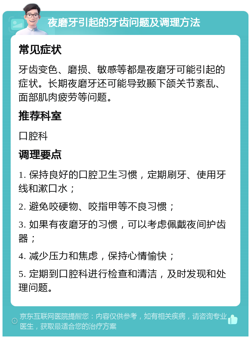 夜磨牙引起的牙齿问题及调理方法 常见症状 牙齿变色、磨损、敏感等都是夜磨牙可能引起的症状。长期夜磨牙还可能导致颞下颌关节紊乱、面部肌肉疲劳等问题。 推荐科室 口腔科 调理要点 1. 保持良好的口腔卫生习惯，定期刷牙、使用牙线和漱口水； 2. 避免咬硬物、咬指甲等不良习惯； 3. 如果有夜磨牙的习惯，可以考虑佩戴夜间护齿器； 4. 减少压力和焦虑，保持心情愉快； 5. 定期到口腔科进行检查和清洁，及时发现和处理问题。