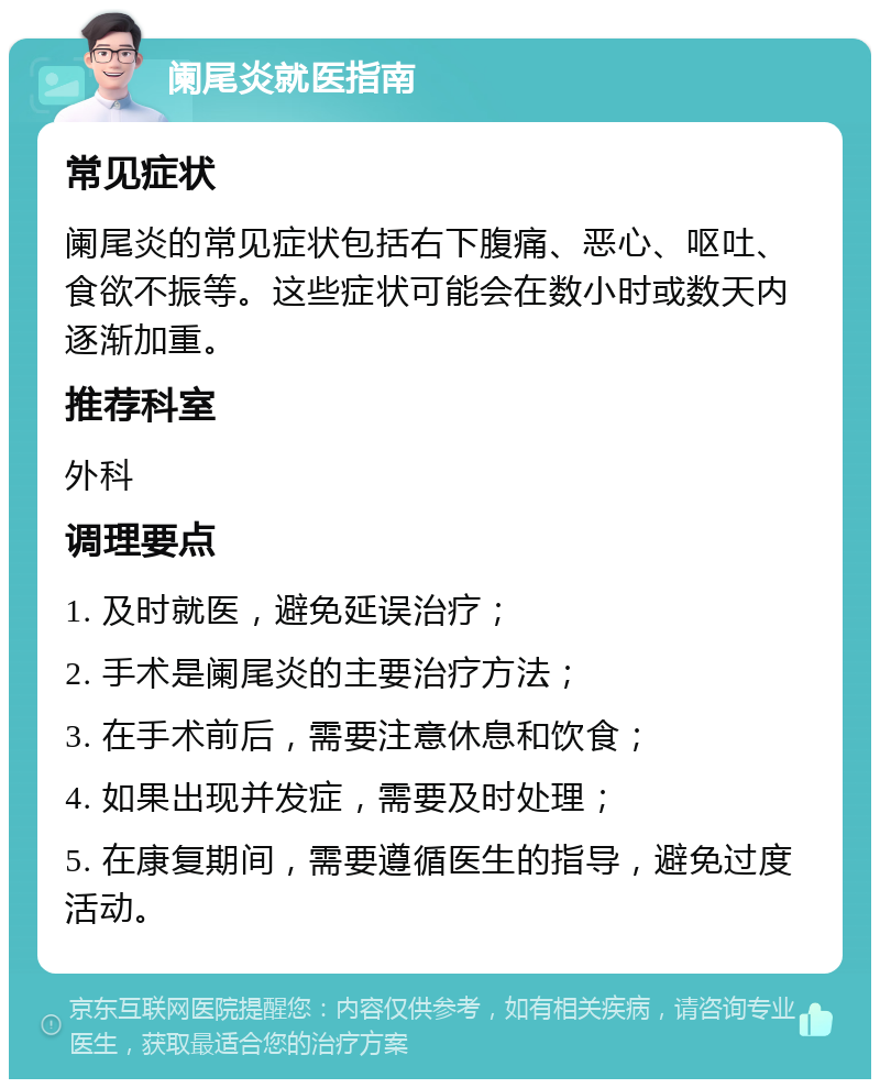 阑尾炎就医指南 常见症状 阑尾炎的常见症状包括右下腹痛、恶心、呕吐、食欲不振等。这些症状可能会在数小时或数天内逐渐加重。 推荐科室 外科 调理要点 1. 及时就医，避免延误治疗； 2. 手术是阑尾炎的主要治疗方法； 3. 在手术前后，需要注意休息和饮食； 4. 如果出现并发症，需要及时处理； 5. 在康复期间，需要遵循医生的指导，避免过度活动。