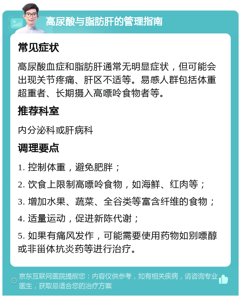 高尿酸与脂肪肝的管理指南 常见症状 高尿酸血症和脂肪肝通常无明显症状，但可能会出现关节疼痛、肝区不适等。易感人群包括体重超重者、长期摄入高嘌呤食物者等。 推荐科室 内分泌科或肝病科 调理要点 1. 控制体重，避免肥胖； 2. 饮食上限制高嘌呤食物，如海鲜、红肉等； 3. 增加水果、蔬菜、全谷类等富含纤维的食物； 4. 适量运动，促进新陈代谢； 5. 如果有痛风发作，可能需要使用药物如别嘌醇或非甾体抗炎药等进行治疗。