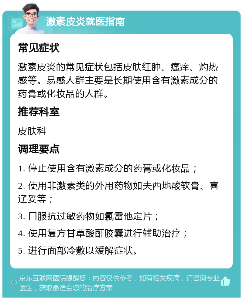 激素皮炎就医指南 常见症状 激素皮炎的常见症状包括皮肤红肿、瘙痒、灼热感等。易感人群主要是长期使用含有激素成分的药膏或化妆品的人群。 推荐科室 皮肤科 调理要点 1. 停止使用含有激素成分的药膏或化妆品； 2. 使用非激素类的外用药物如夫西地酸软膏、喜辽妥等； 3. 口服抗过敏药物如氯雷他定片； 4. 使用复方甘草酸酐胶囊进行辅助治疗； 5. 进行面部冷敷以缓解症状。