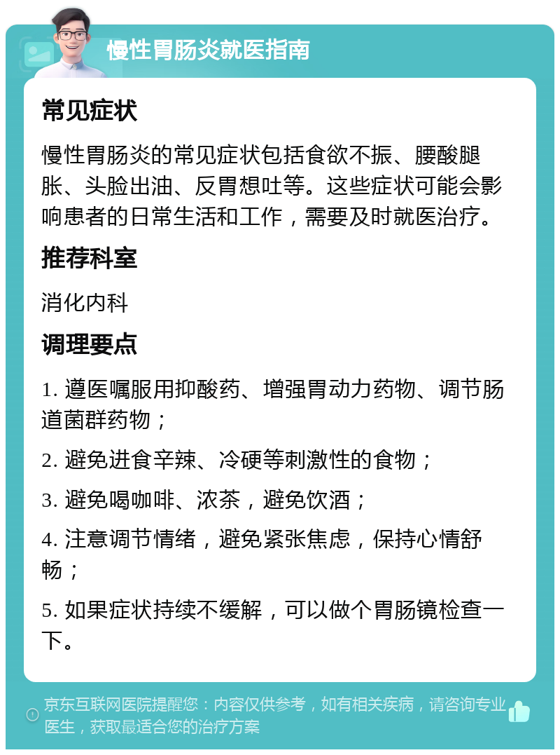 慢性胃肠炎就医指南 常见症状 慢性胃肠炎的常见症状包括食欲不振、腰酸腿胀、头脸出油、反胃想吐等。这些症状可能会影响患者的日常生活和工作，需要及时就医治疗。 推荐科室 消化内科 调理要点 1. 遵医嘱服用抑酸药、增强胃动力药物、调节肠道菌群药物； 2. 避免进食辛辣、冷硬等刺激性的食物； 3. 避免喝咖啡、浓茶，避免饮酒； 4. 注意调节情绪，避免紧张焦虑，保持心情舒畅； 5. 如果症状持续不缓解，可以做个胃肠镜检查一下。