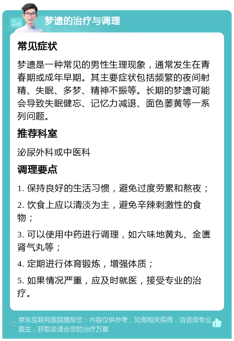 梦遗的治疗与调理 常见症状 梦遗是一种常见的男性生理现象，通常发生在青春期或成年早期。其主要症状包括频繁的夜间射精、失眠、多梦、精神不振等。长期的梦遗可能会导致失眠健忘、记忆力减退、面色萎黄等一系列问题。 推荐科室 泌尿外科或中医科 调理要点 1. 保持良好的生活习惯，避免过度劳累和熬夜； 2. 饮食上应以清淡为主，避免辛辣刺激性的食物； 3. 可以使用中药进行调理，如六味地黄丸、金匮肾气丸等； 4. 定期进行体育锻炼，增强体质； 5. 如果情况严重，应及时就医，接受专业的治疗。