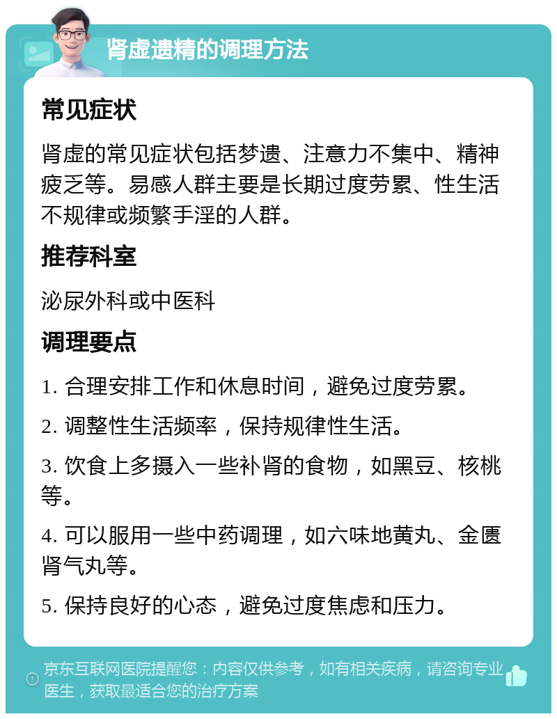 肾虚遗精的调理方法 常见症状 肾虚的常见症状包括梦遗、注意力不集中、精神疲乏等。易感人群主要是长期过度劳累、性生活不规律或频繁手淫的人群。 推荐科室 泌尿外科或中医科 调理要点 1. 合理安排工作和休息时间，避免过度劳累。 2. 调整性生活频率，保持规律性生活。 3. 饮食上多摄入一些补肾的食物，如黑豆、核桃等。 4. 可以服用一些中药调理，如六味地黄丸、金匮肾气丸等。 5. 保持良好的心态，避免过度焦虑和压力。