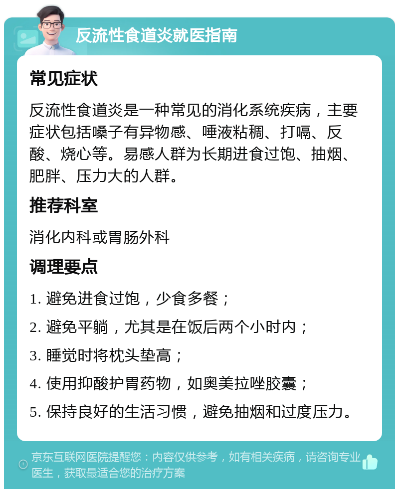 反流性食道炎就医指南 常见症状 反流性食道炎是一种常见的消化系统疾病，主要症状包括嗓子有异物感、唾液粘稠、打嗝、反酸、烧心等。易感人群为长期进食过饱、抽烟、肥胖、压力大的人群。 推荐科室 消化内科或胃肠外科 调理要点 1. 避免进食过饱，少食多餐； 2. 避免平躺，尤其是在饭后两个小时内； 3. 睡觉时将枕头垫高； 4. 使用抑酸护胃药物，如奥美拉唑胶囊； 5. 保持良好的生活习惯，避免抽烟和过度压力。