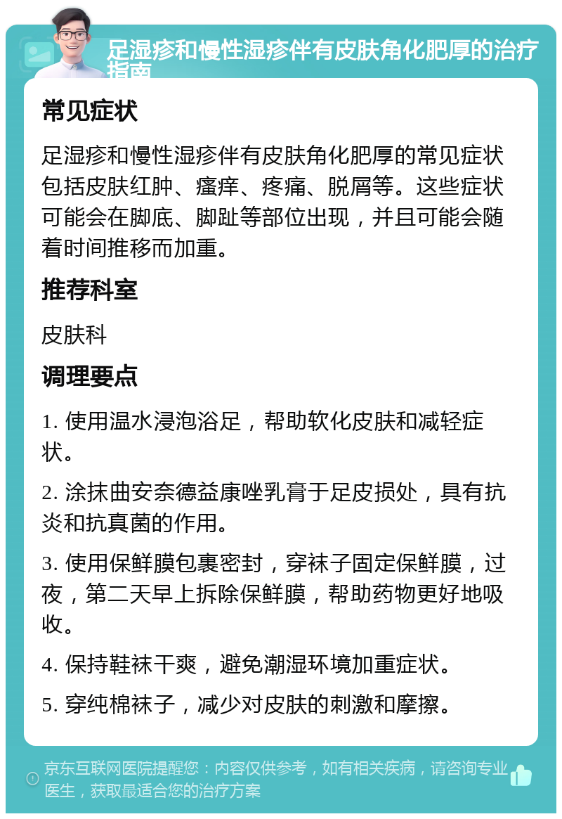 足湿疹和慢性湿疹伴有皮肤角化肥厚的治疗指南 常见症状 足湿疹和慢性湿疹伴有皮肤角化肥厚的常见症状包括皮肤红肿、瘙痒、疼痛、脱屑等。这些症状可能会在脚底、脚趾等部位出现，并且可能会随着时间推移而加重。 推荐科室 皮肤科 调理要点 1. 使用温水浸泡浴足，帮助软化皮肤和减轻症状。 2. 涂抹曲安奈德益康唑乳膏于足皮损处，具有抗炎和抗真菌的作用。 3. 使用保鲜膜包裹密封，穿袜子固定保鲜膜，过夜，第二天早上拆除保鲜膜，帮助药物更好地吸收。 4. 保持鞋袜干爽，避免潮湿环境加重症状。 5. 穿纯棉袜子，减少对皮肤的刺激和摩擦。