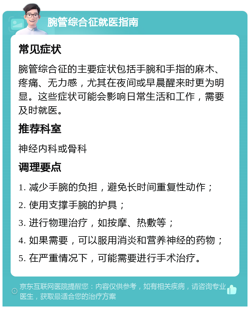 腕管综合征就医指南 常见症状 腕管综合征的主要症状包括手腕和手指的麻木、疼痛、无力感，尤其在夜间或早晨醒来时更为明显。这些症状可能会影响日常生活和工作，需要及时就医。 推荐科室 神经内科或骨科 调理要点 1. 减少手腕的负担，避免长时间重复性动作； 2. 使用支撑手腕的护具； 3. 进行物理治疗，如按摩、热敷等； 4. 如果需要，可以服用消炎和营养神经的药物； 5. 在严重情况下，可能需要进行手术治疗。