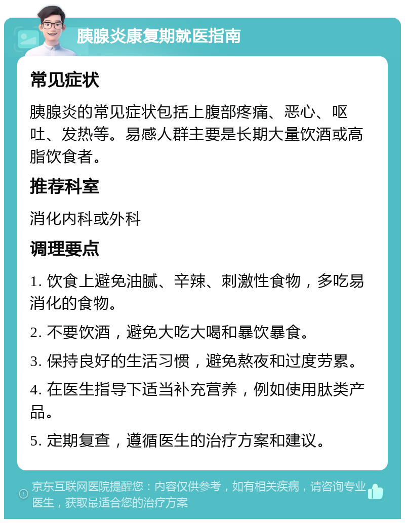 胰腺炎康复期就医指南 常见症状 胰腺炎的常见症状包括上腹部疼痛、恶心、呕吐、发热等。易感人群主要是长期大量饮酒或高脂饮食者。 推荐科室 消化内科或外科 调理要点 1. 饮食上避免油腻、辛辣、刺激性食物，多吃易消化的食物。 2. 不要饮酒，避免大吃大喝和暴饮暴食。 3. 保持良好的生活习惯，避免熬夜和过度劳累。 4. 在医生指导下适当补充营养，例如使用肽类产品。 5. 定期复查，遵循医生的治疗方案和建议。