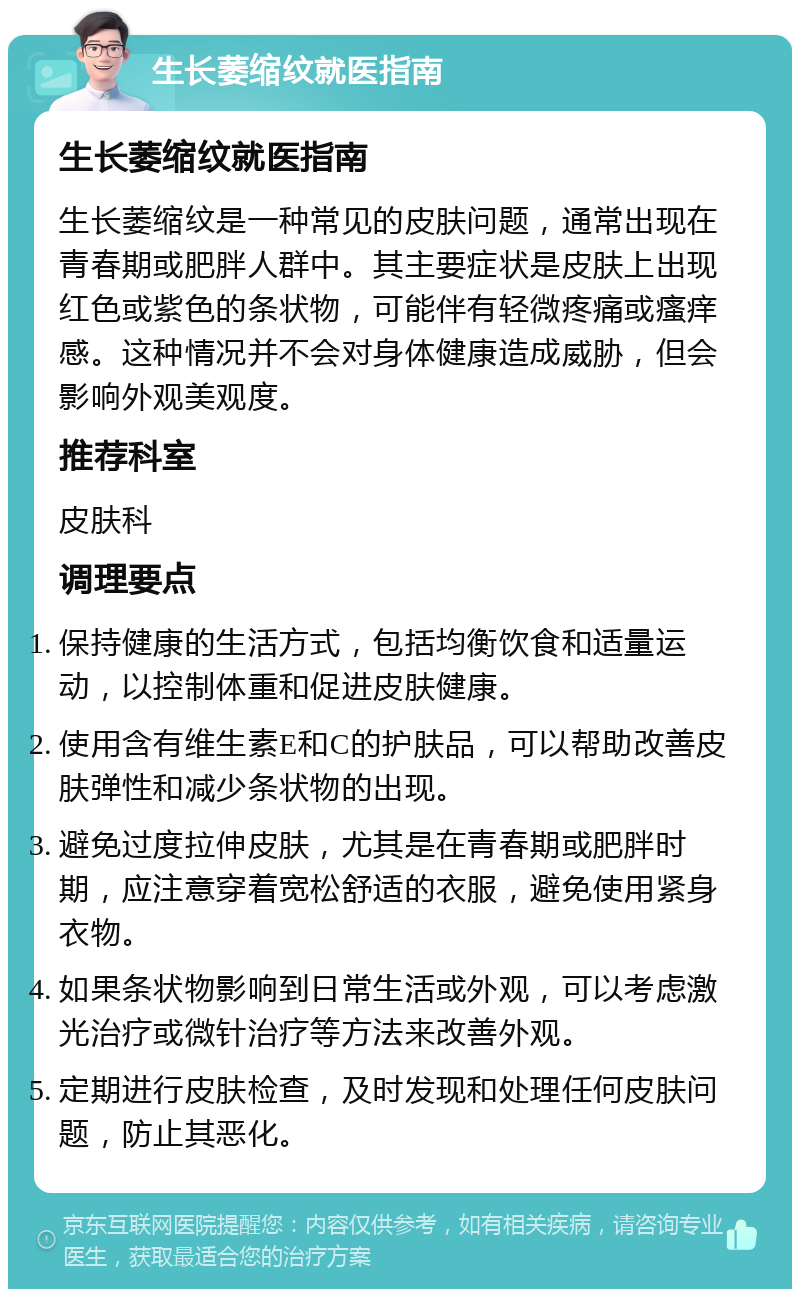 生长萎缩纹就医指南 生长萎缩纹就医指南 生长萎缩纹是一种常见的皮肤问题，通常出现在青春期或肥胖人群中。其主要症状是皮肤上出现红色或紫色的条状物，可能伴有轻微疼痛或瘙痒感。这种情况并不会对身体健康造成威胁，但会影响外观美观度。 推荐科室 皮肤科 调理要点 保持健康的生活方式，包括均衡饮食和适量运动，以控制体重和促进皮肤健康。 使用含有维生素E和C的护肤品，可以帮助改善皮肤弹性和减少条状物的出现。 避免过度拉伸皮肤，尤其是在青春期或肥胖时期，应注意穿着宽松舒适的衣服，避免使用紧身衣物。 如果条状物影响到日常生活或外观，可以考虑激光治疗或微针治疗等方法来改善外观。 定期进行皮肤检查，及时发现和处理任何皮肤问题，防止其恶化。