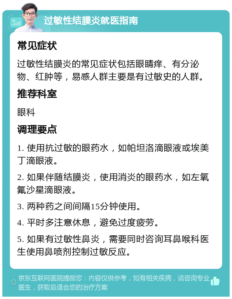 过敏性结膜炎就医指南 常见症状 过敏性结膜炎的常见症状包括眼睛痒、有分泌物、红肿等，易感人群主要是有过敏史的人群。 推荐科室 眼科 调理要点 1. 使用抗过敏的眼药水，如帕坦洛滴眼液或埃美丁滴眼液。 2. 如果伴随结膜炎，使用消炎的眼药水，如左氧氟沙星滴眼液。 3. 两种药之间间隔15分钟使用。 4. 平时多注意休息，避免过度疲劳。 5. 如果有过敏性鼻炎，需要同时咨询耳鼻喉科医生使用鼻喷剂控制过敏反应。