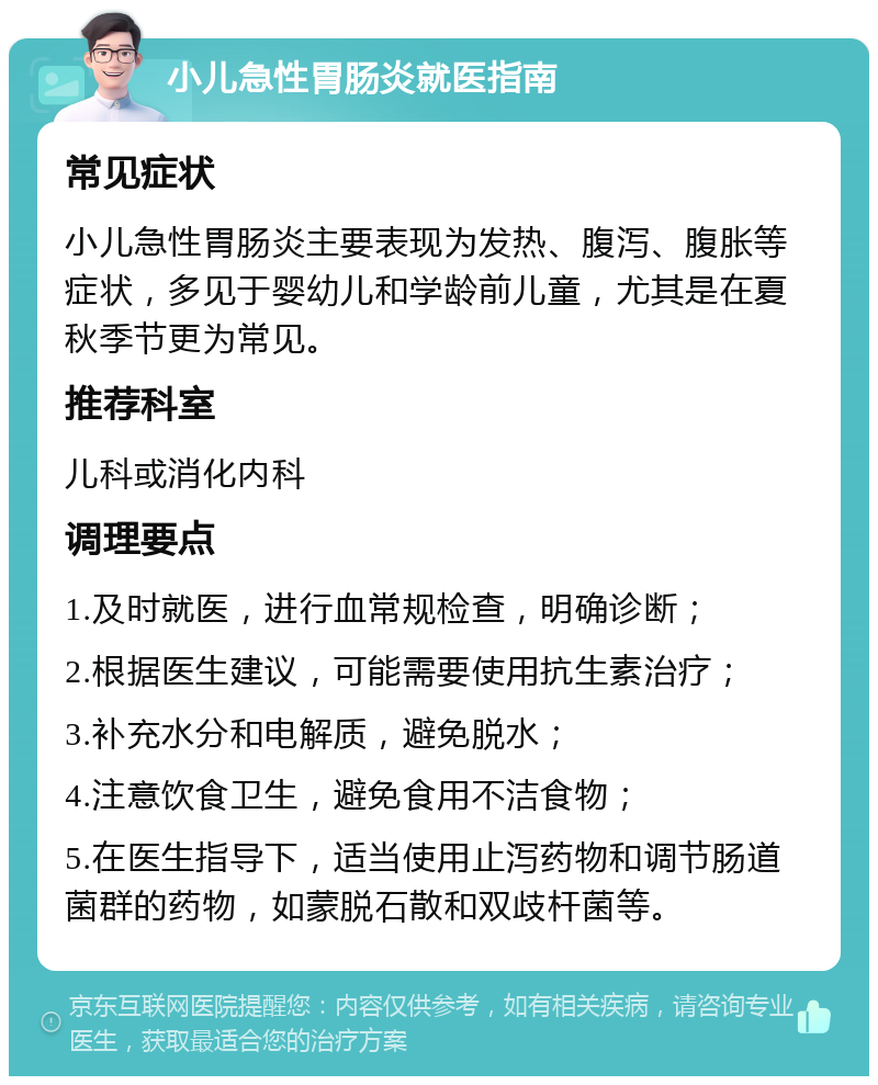 小儿急性胃肠炎就医指南 常见症状 小儿急性胃肠炎主要表现为发热、腹泻、腹胀等症状，多见于婴幼儿和学龄前儿童，尤其是在夏秋季节更为常见。 推荐科室 儿科或消化内科 调理要点 1.及时就医，进行血常规检查，明确诊断； 2.根据医生建议，可能需要使用抗生素治疗； 3.补充水分和电解质，避免脱水； 4.注意饮食卫生，避免食用不洁食物； 5.在医生指导下，适当使用止泻药物和调节肠道菌群的药物，如蒙脱石散和双歧杆菌等。