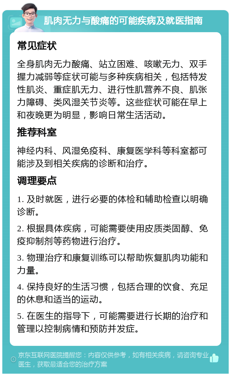 肌肉无力与酸痛的可能疾病及就医指南 常见症状 全身肌肉无力酸痛、站立困难、咳嗽无力、双手握力减弱等症状可能与多种疾病相关，包括特发性肌炎、重症肌无力、进行性肌营养不良、肌张力障碍、类风湿关节炎等。这些症状可能在早上和夜晚更为明显，影响日常生活活动。 推荐科室 神经内科、风湿免疫科、康复医学科等科室都可能涉及到相关疾病的诊断和治疗。 调理要点 1. 及时就医，进行必要的体检和辅助检查以明确诊断。 2. 根据具体疾病，可能需要使用皮质类固醇、免疫抑制剂等药物进行治疗。 3. 物理治疗和康复训练可以帮助恢复肌肉功能和力量。 4. 保持良好的生活习惯，包括合理的饮食、充足的休息和适当的运动。 5. 在医生的指导下，可能需要进行长期的治疗和管理以控制病情和预防并发症。