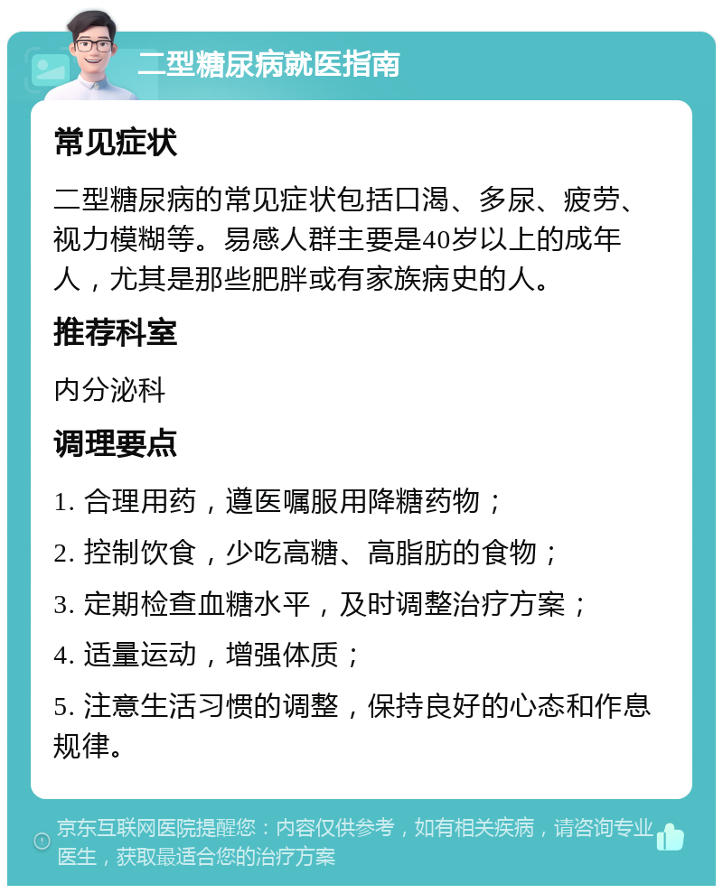 二型糖尿病就医指南 常见症状 二型糖尿病的常见症状包括口渴、多尿、疲劳、视力模糊等。易感人群主要是40岁以上的成年人，尤其是那些肥胖或有家族病史的人。 推荐科室 内分泌科 调理要点 1. 合理用药，遵医嘱服用降糖药物； 2. 控制饮食，少吃高糖、高脂肪的食物； 3. 定期检查血糖水平，及时调整治疗方案； 4. 适量运动，增强体质； 5. 注意生活习惯的调整，保持良好的心态和作息规律。