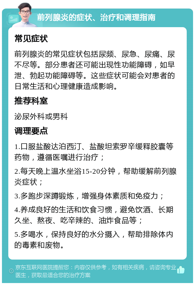 前列腺炎的症状、治疗和调理指南 常见症状 前列腺炎的常见症状包括尿频、尿急、尿痛、尿不尽等。部分患者还可能出现性功能障碍，如早泄、勃起功能障碍等。这些症状可能会对患者的日常生活和心理健康造成影响。 推荐科室 泌尿外科或男科 调理要点 1.口服盐酸达泊西汀、盐酸坦索罗辛缓释胶囊等药物，遵循医嘱进行治疗； 2.每天晚上温水坐浴15-20分钟，帮助缓解前列腺炎症状； 3.多跑步深蹲锻炼，增强身体素质和免疫力； 4.养成良好的生活和饮食习惯，避免饮酒、长期久坐、熬夜、吃辛辣的、油炸食品等； 5.多喝水，保持良好的水分摄入，帮助排除体内的毒素和废物。