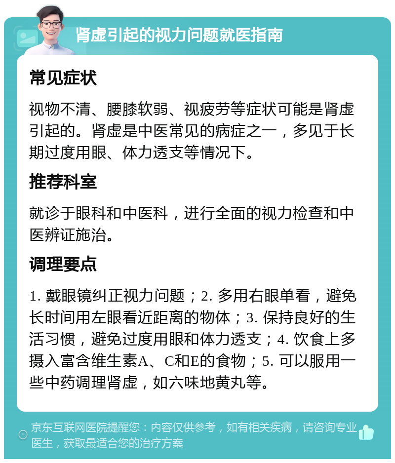 肾虚引起的视力问题就医指南 常见症状 视物不清、腰膝软弱、视疲劳等症状可能是肾虚引起的。肾虚是中医常见的病症之一，多见于长期过度用眼、体力透支等情况下。 推荐科室 就诊于眼科和中医科，进行全面的视力检查和中医辨证施治。 调理要点 1. 戴眼镜纠正视力问题；2. 多用右眼单看，避免长时间用左眼看近距离的物体；3. 保持良好的生活习惯，避免过度用眼和体力透支；4. 饮食上多摄入富含维生素A、C和E的食物；5. 可以服用一些中药调理肾虚，如六味地黄丸等。