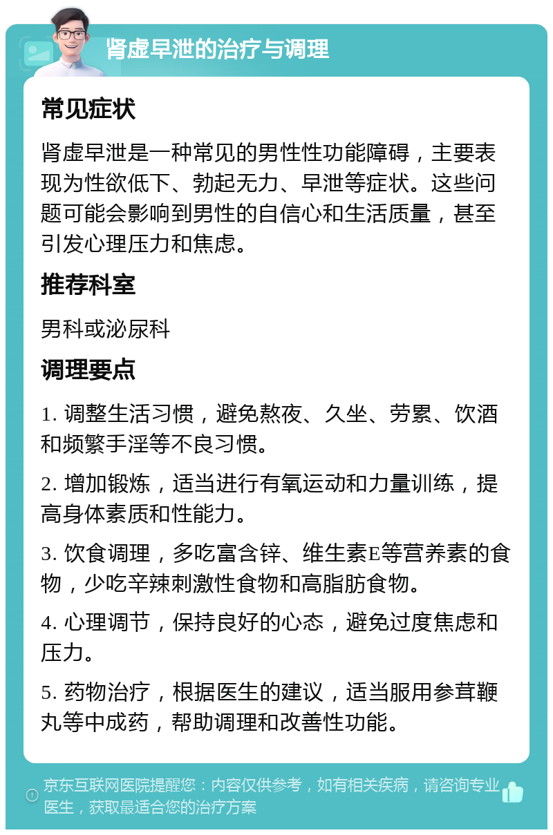 肾虚早泄的治疗与调理 常见症状 肾虚早泄是一种常见的男性性功能障碍，主要表现为性欲低下、勃起无力、早泄等症状。这些问题可能会影响到男性的自信心和生活质量，甚至引发心理压力和焦虑。 推荐科室 男科或泌尿科 调理要点 1. 调整生活习惯，避免熬夜、久坐、劳累、饮酒和频繁手淫等不良习惯。 2. 增加锻炼，适当进行有氧运动和力量训练，提高身体素质和性能力。 3. 饮食调理，多吃富含锌、维生素E等营养素的食物，少吃辛辣刺激性食物和高脂肪食物。 4. 心理调节，保持良好的心态，避免过度焦虑和压力。 5. 药物治疗，根据医生的建议，适当服用参茸鞭丸等中成药，帮助调理和改善性功能。