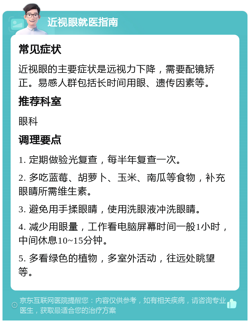 近视眼就医指南 常见症状 近视眼的主要症状是远视力下降，需要配镜矫正。易感人群包括长时间用眼、遗传因素等。 推荐科室 眼科 调理要点 1. 定期做验光复查，每半年复查一次。 2. 多吃蓝莓、胡萝卜、玉米、南瓜等食物，补充眼睛所需维生素。 3. 避免用手揉眼睛，使用洗眼液冲洗眼睛。 4. 减少用眼量，工作看电脑屏幕时间一般1小时，中间休息10~15分钟。 5. 多看绿色的植物，多室外活动，往远处眺望等。