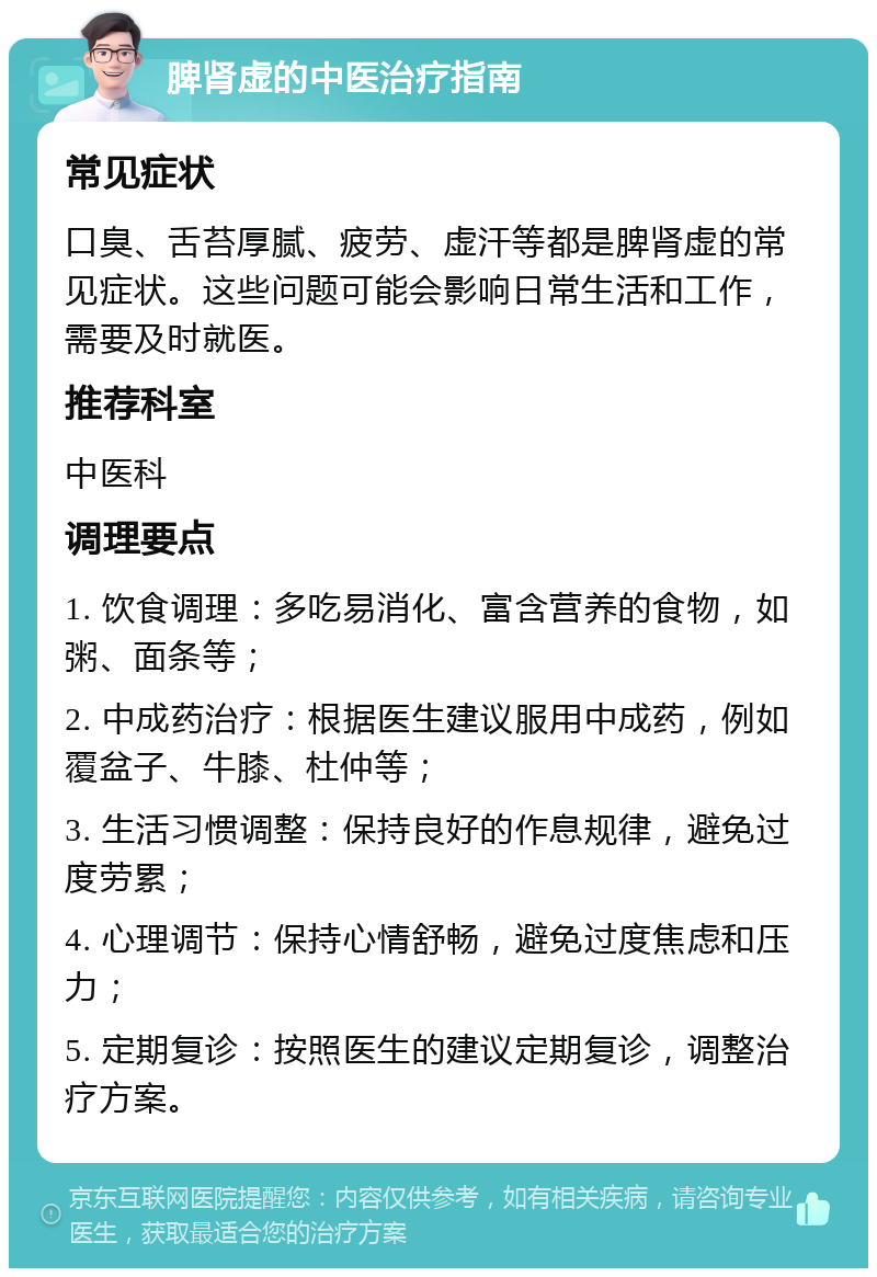 脾肾虚的中医治疗指南 常见症状 口臭、舌苔厚腻、疲劳、虚汗等都是脾肾虚的常见症状。这些问题可能会影响日常生活和工作，需要及时就医。 推荐科室 中医科 调理要点 1. 饮食调理：多吃易消化、富含营养的食物，如粥、面条等； 2. 中成药治疗：根据医生建议服用中成药，例如覆盆子、牛膝、杜仲等； 3. 生活习惯调整：保持良好的作息规律，避免过度劳累； 4. 心理调节：保持心情舒畅，避免过度焦虑和压力； 5. 定期复诊：按照医生的建议定期复诊，调整治疗方案。