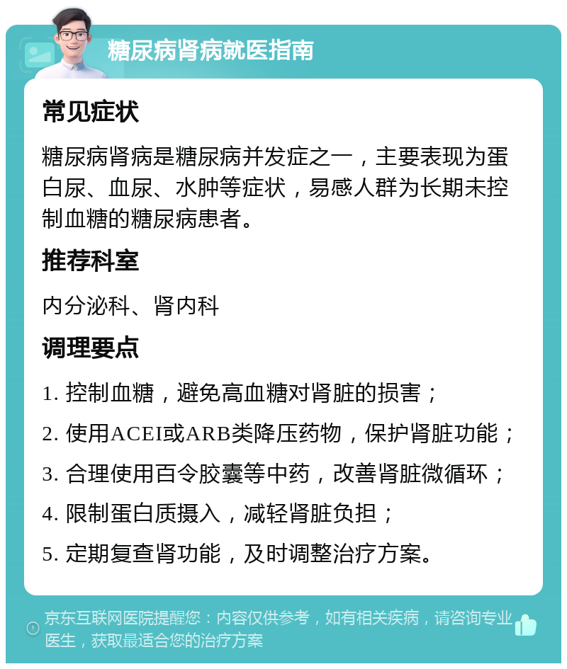 糖尿病肾病就医指南 常见症状 糖尿病肾病是糖尿病并发症之一，主要表现为蛋白尿、血尿、水肿等症状，易感人群为长期未控制血糖的糖尿病患者。 推荐科室 内分泌科、肾内科 调理要点 1. 控制血糖，避免高血糖对肾脏的损害； 2. 使用ACEI或ARB类降压药物，保护肾脏功能； 3. 合理使用百令胶囊等中药，改善肾脏微循环； 4. 限制蛋白质摄入，减轻肾脏负担； 5. 定期复查肾功能，及时调整治疗方案。