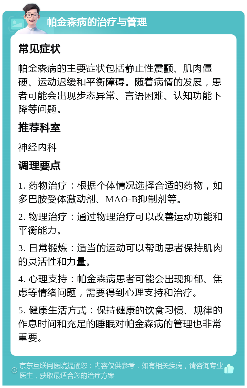 帕金森病的治疗与管理 常见症状 帕金森病的主要症状包括静止性震颤、肌肉僵硬、运动迟缓和平衡障碍。随着病情的发展，患者可能会出现步态异常、言语困难、认知功能下降等问题。 推荐科室 神经内科 调理要点 1. 药物治疗：根据个体情况选择合适的药物，如多巴胺受体激动剂、MAO-B抑制剂等。 2. 物理治疗：通过物理治疗可以改善运动功能和平衡能力。 3. 日常锻炼：适当的运动可以帮助患者保持肌肉的灵活性和力量。 4. 心理支持：帕金森病患者可能会出现抑郁、焦虑等情绪问题，需要得到心理支持和治疗。 5. 健康生活方式：保持健康的饮食习惯、规律的作息时间和充足的睡眠对帕金森病的管理也非常重要。