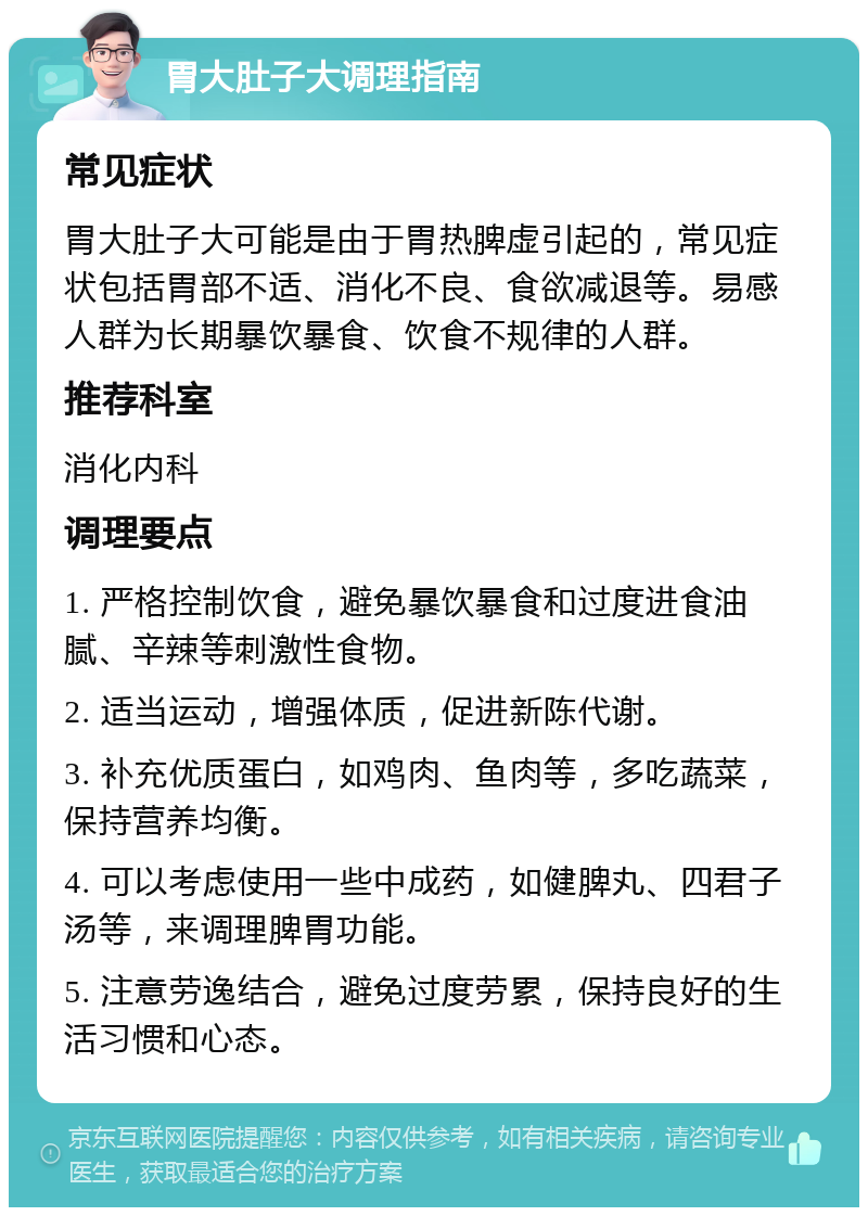 胃大肚子大调理指南 常见症状 胃大肚子大可能是由于胃热脾虚引起的，常见症状包括胃部不适、消化不良、食欲减退等。易感人群为长期暴饮暴食、饮食不规律的人群。 推荐科室 消化内科 调理要点 1. 严格控制饮食，避免暴饮暴食和过度进食油腻、辛辣等刺激性食物。 2. 适当运动，增强体质，促进新陈代谢。 3. 补充优质蛋白，如鸡肉、鱼肉等，多吃蔬菜，保持营养均衡。 4. 可以考虑使用一些中成药，如健脾丸、四君子汤等，来调理脾胃功能。 5. 注意劳逸结合，避免过度劳累，保持良好的生活习惯和心态。