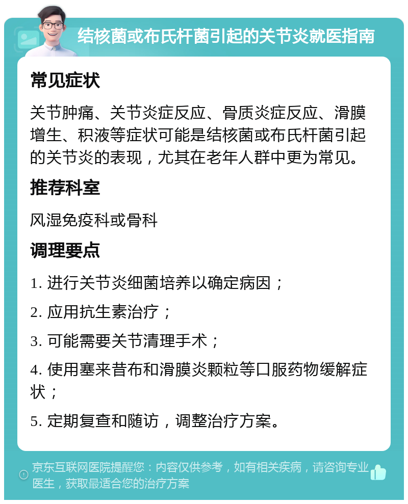 结核菌或布氏杆菌引起的关节炎就医指南 常见症状 关节肿痛、关节炎症反应、骨质炎症反应、滑膜增生、积液等症状可能是结核菌或布氏杆菌引起的关节炎的表现，尤其在老年人群中更为常见。 推荐科室 风湿免疫科或骨科 调理要点 1. 进行关节炎细菌培养以确定病因； 2. 应用抗生素治疗； 3. 可能需要关节清理手术； 4. 使用塞来昔布和滑膜炎颗粒等口服药物缓解症状； 5. 定期复查和随访，调整治疗方案。