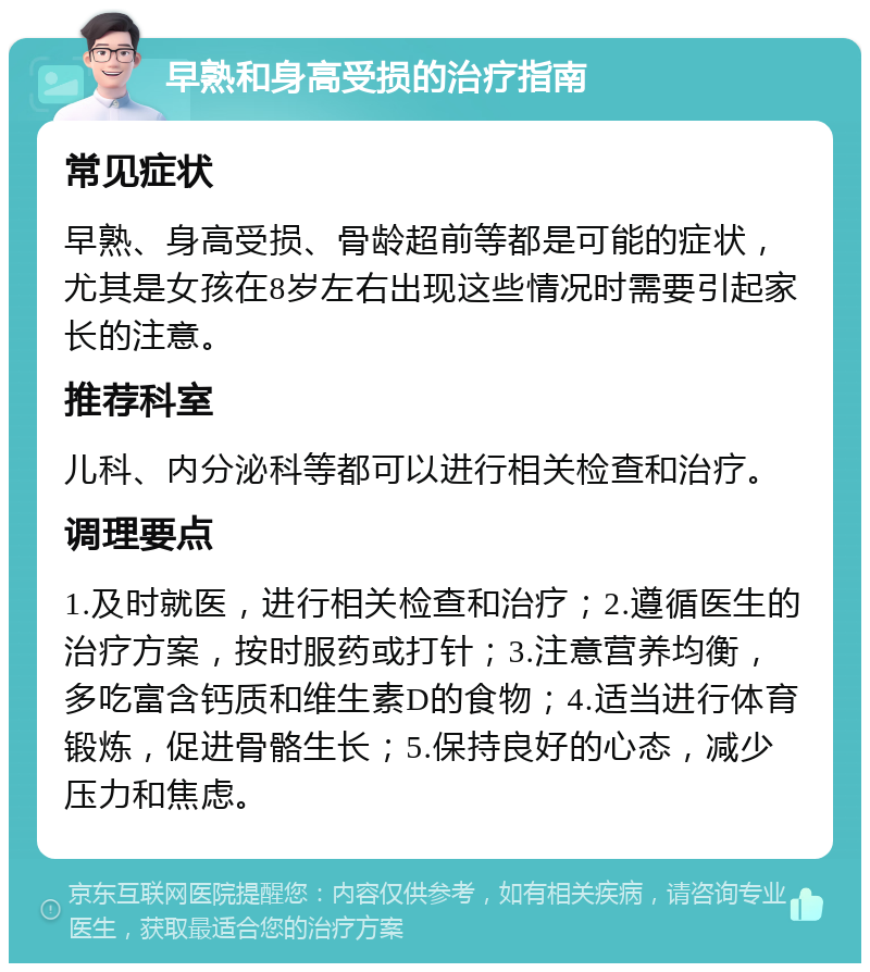 早熟和身高受损的治疗指南 常见症状 早熟、身高受损、骨龄超前等都是可能的症状，尤其是女孩在8岁左右出现这些情况时需要引起家长的注意。 推荐科室 儿科、内分泌科等都可以进行相关检查和治疗。 调理要点 1.及时就医，进行相关检查和治疗；2.遵循医生的治疗方案，按时服药或打针；3.注意营养均衡，多吃富含钙质和维生素D的食物；4.适当进行体育锻炼，促进骨骼生长；5.保持良好的心态，减少压力和焦虑。