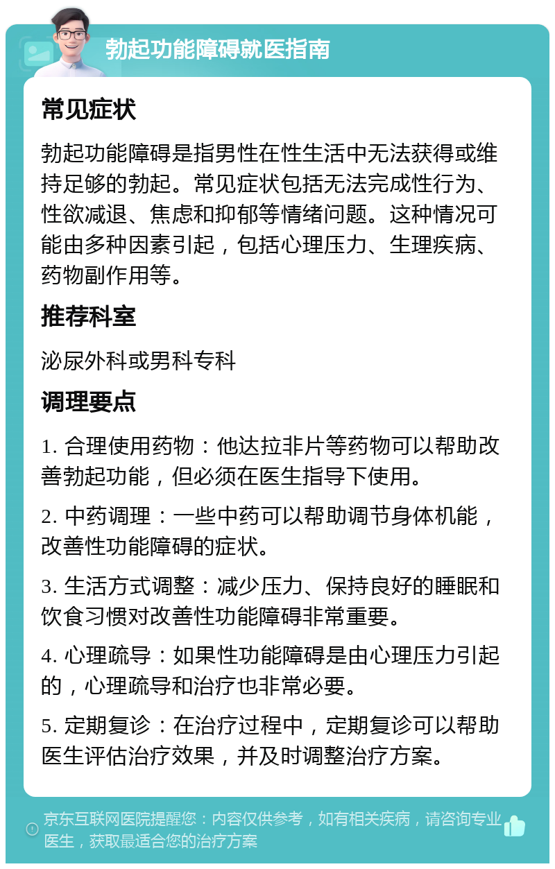 勃起功能障碍就医指南 常见症状 勃起功能障碍是指男性在性生活中无法获得或维持足够的勃起。常见症状包括无法完成性行为、性欲减退、焦虑和抑郁等情绪问题。这种情况可能由多种因素引起，包括心理压力、生理疾病、药物副作用等。 推荐科室 泌尿外科或男科专科 调理要点 1. 合理使用药物：他达拉非片等药物可以帮助改善勃起功能，但必须在医生指导下使用。 2. 中药调理：一些中药可以帮助调节身体机能，改善性功能障碍的症状。 3. 生活方式调整：减少压力、保持良好的睡眠和饮食习惯对改善性功能障碍非常重要。 4. 心理疏导：如果性功能障碍是由心理压力引起的，心理疏导和治疗也非常必要。 5. 定期复诊：在治疗过程中，定期复诊可以帮助医生评估治疗效果，并及时调整治疗方案。