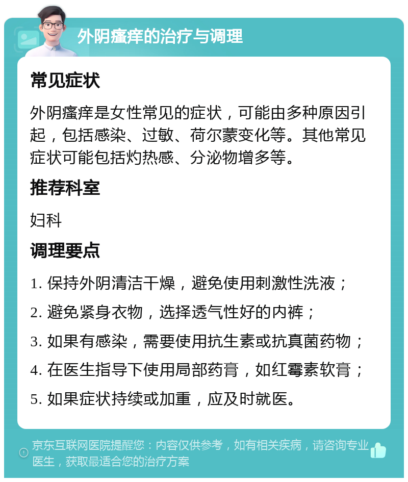 外阴瘙痒的治疗与调理 常见症状 外阴瘙痒是女性常见的症状，可能由多种原因引起，包括感染、过敏、荷尔蒙变化等。其他常见症状可能包括灼热感、分泌物增多等。 推荐科室 妇科 调理要点 1. 保持外阴清洁干燥，避免使用刺激性洗液； 2. 避免紧身衣物，选择透气性好的内裤； 3. 如果有感染，需要使用抗生素或抗真菌药物； 4. 在医生指导下使用局部药膏，如红霉素软膏； 5. 如果症状持续或加重，应及时就医。