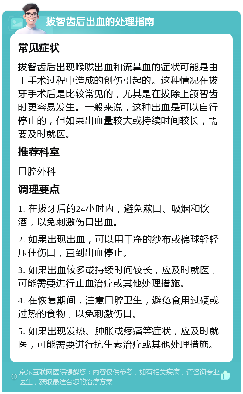 拔智齿后出血的处理指南 常见症状 拔智齿后出现喉咙出血和流鼻血的症状可能是由于手术过程中造成的创伤引起的。这种情况在拔牙手术后是比较常见的，尤其是在拔除上颌智齿时更容易发生。一般来说，这种出血是可以自行停止的，但如果出血量较大或持续时间较长，需要及时就医。 推荐科室 口腔外科 调理要点 1. 在拔牙后的24小时内，避免漱口、吸烟和饮酒，以免刺激伤口出血。 2. 如果出现出血，可以用干净的纱布或棉球轻轻压住伤口，直到出血停止。 3. 如果出血较多或持续时间较长，应及时就医，可能需要进行止血治疗或其他处理措施。 4. 在恢复期间，注意口腔卫生，避免食用过硬或过热的食物，以免刺激伤口。 5. 如果出现发热、肿胀或疼痛等症状，应及时就医，可能需要进行抗生素治疗或其他处理措施。