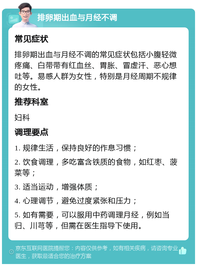 排卵期出血与月经不调 常见症状 排卵期出血与月经不调的常见症状包括小腹轻微疼痛、白带带有红血丝、胃胀、冒虚汗、恶心想吐等。易感人群为女性，特别是月经周期不规律的女性。 推荐科室 妇科 调理要点 1. 规律生活，保持良好的作息习惯； 2. 饮食调理，多吃富含铁质的食物，如红枣、菠菜等； 3. 适当运动，增强体质； 4. 心理调节，避免过度紧张和压力； 5. 如有需要，可以服用中药调理月经，例如当归、川芎等，但需在医生指导下使用。