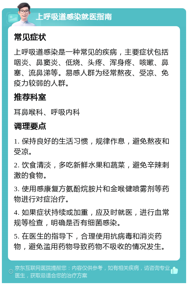 上呼吸道感染就医指南 常见症状 上呼吸道感染是一种常见的疾病，主要症状包括咽炎、鼻窦炎、低烧、头疼、浑身疼、咳嗽、鼻塞、流鼻涕等。易感人群为经常熬夜、受凉、免疫力较弱的人群。 推荐科室 耳鼻喉科、呼吸内科 调理要点 1. 保持良好的生活习惯，规律作息，避免熬夜和受凉。 2. 饮食清淡，多吃新鲜水果和蔬菜，避免辛辣刺激的食物。 3. 使用感康复方氨酚烷胺片和金喉健喷雾剂等药物进行对症治疗。 4. 如果症状持续或加重，应及时就医，进行血常规等检查，明确是否有细菌感染。 5. 在医生的指导下，合理使用抗病毒和消炎药物，避免滥用药物导致药物不吸收的情况发生。