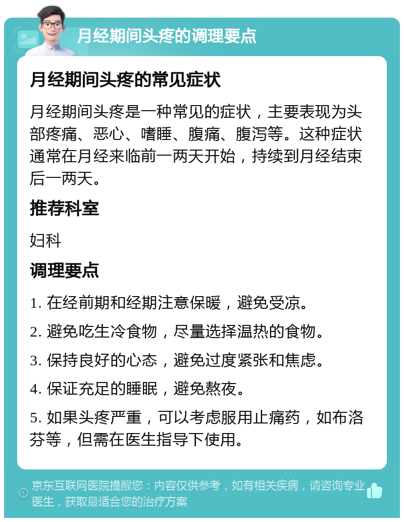 月经期间头疼的调理要点 月经期间头疼的常见症状 月经期间头疼是一种常见的症状，主要表现为头部疼痛、恶心、嗜睡、腹痛、腹泻等。这种症状通常在月经来临前一两天开始，持续到月经结束后一两天。 推荐科室 妇科 调理要点 1. 在经前期和经期注意保暖，避免受凉。 2. 避免吃生冷食物，尽量选择温热的食物。 3. 保持良好的心态，避免过度紧张和焦虑。 4. 保证充足的睡眠，避免熬夜。 5. 如果头疼严重，可以考虑服用止痛药，如布洛芬等，但需在医生指导下使用。