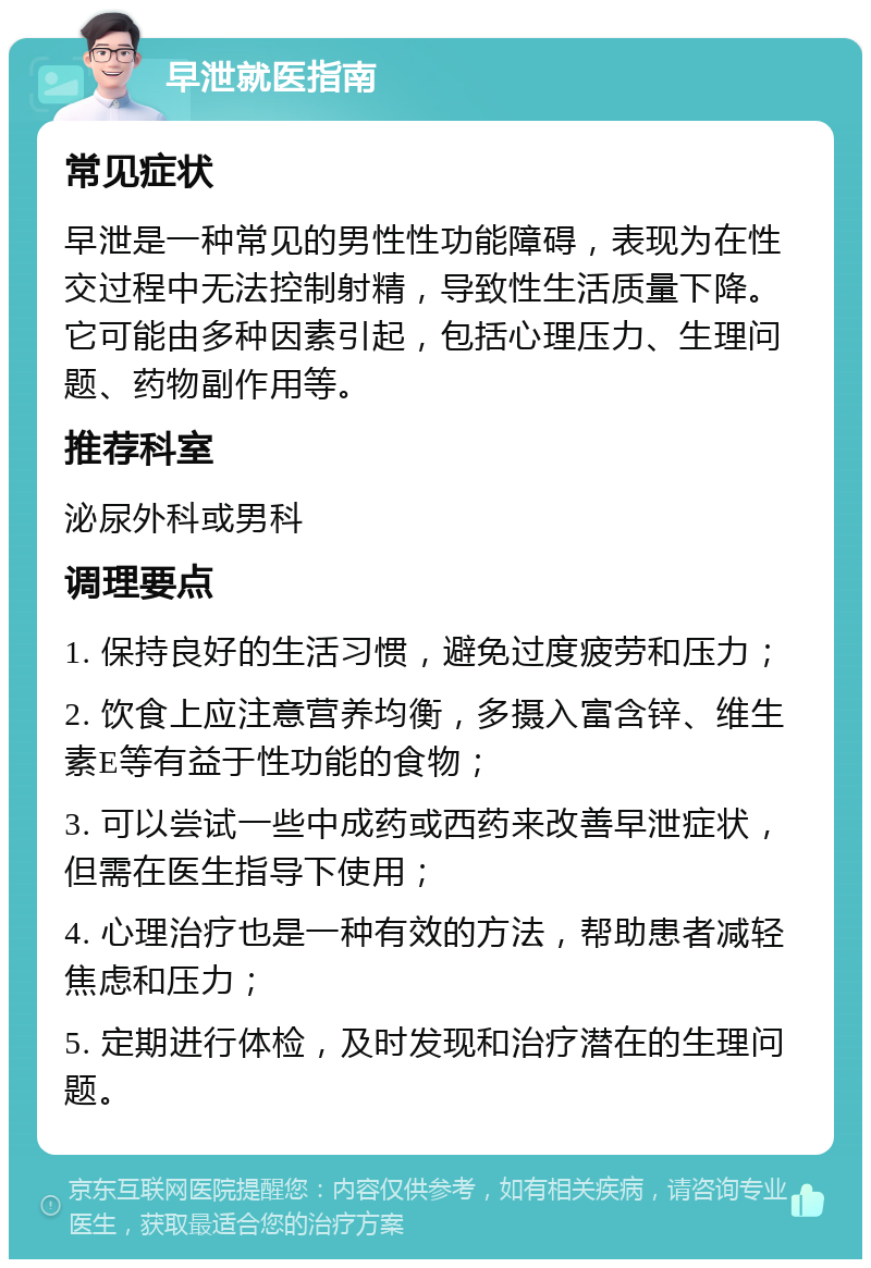 早泄就医指南 常见症状 早泄是一种常见的男性性功能障碍，表现为在性交过程中无法控制射精，导致性生活质量下降。它可能由多种因素引起，包括心理压力、生理问题、药物副作用等。 推荐科室 泌尿外科或男科 调理要点 1. 保持良好的生活习惯，避免过度疲劳和压力； 2. 饮食上应注意营养均衡，多摄入富含锌、维生素E等有益于性功能的食物； 3. 可以尝试一些中成药或西药来改善早泄症状，但需在医生指导下使用； 4. 心理治疗也是一种有效的方法，帮助患者减轻焦虑和压力； 5. 定期进行体检，及时发现和治疗潜在的生理问题。