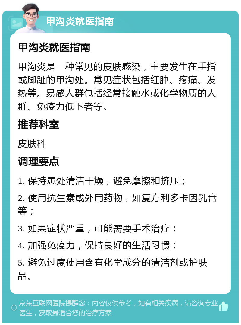 甲沟炎就医指南 甲沟炎就医指南 甲沟炎是一种常见的皮肤感染，主要发生在手指或脚趾的甲沟处。常见症状包括红肿、疼痛、发热等。易感人群包括经常接触水或化学物质的人群、免疫力低下者等。 推荐科室 皮肤科 调理要点 1. 保持患处清洁干燥，避免摩擦和挤压； 2. 使用抗生素或外用药物，如复方利多卡因乳膏等； 3. 如果症状严重，可能需要手术治疗； 4. 加强免疫力，保持良好的生活习惯； 5. 避免过度使用含有化学成分的清洁剂或护肤品。