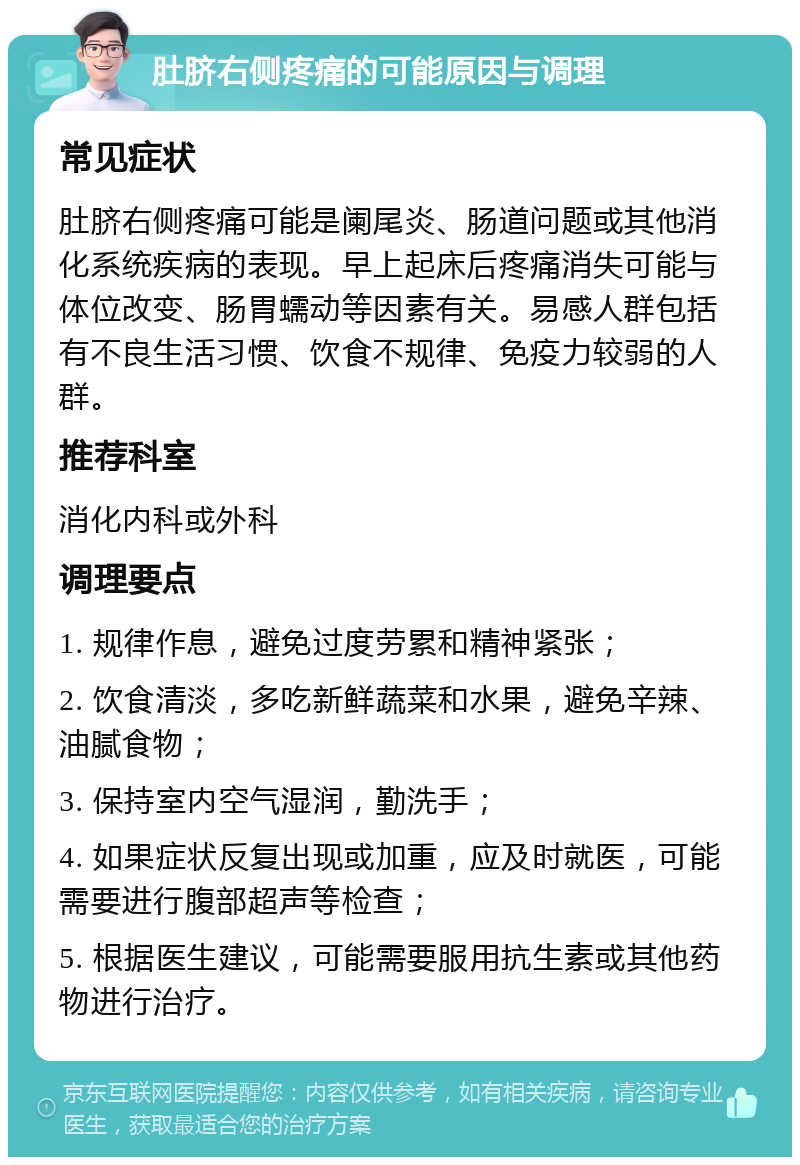 肚脐右侧疼痛的可能原因与调理 常见症状 肚脐右侧疼痛可能是阑尾炎、肠道问题或其他消化系统疾病的表现。早上起床后疼痛消失可能与体位改变、肠胃蠕动等因素有关。易感人群包括有不良生活习惯、饮食不规律、免疫力较弱的人群。 推荐科室 消化内科或外科 调理要点 1. 规律作息，避免过度劳累和精神紧张； 2. 饮食清淡，多吃新鲜蔬菜和水果，避免辛辣、油腻食物； 3. 保持室内空气湿润，勤洗手； 4. 如果症状反复出现或加重，应及时就医，可能需要进行腹部超声等检查； 5. 根据医生建议，可能需要服用抗生素或其他药物进行治疗。