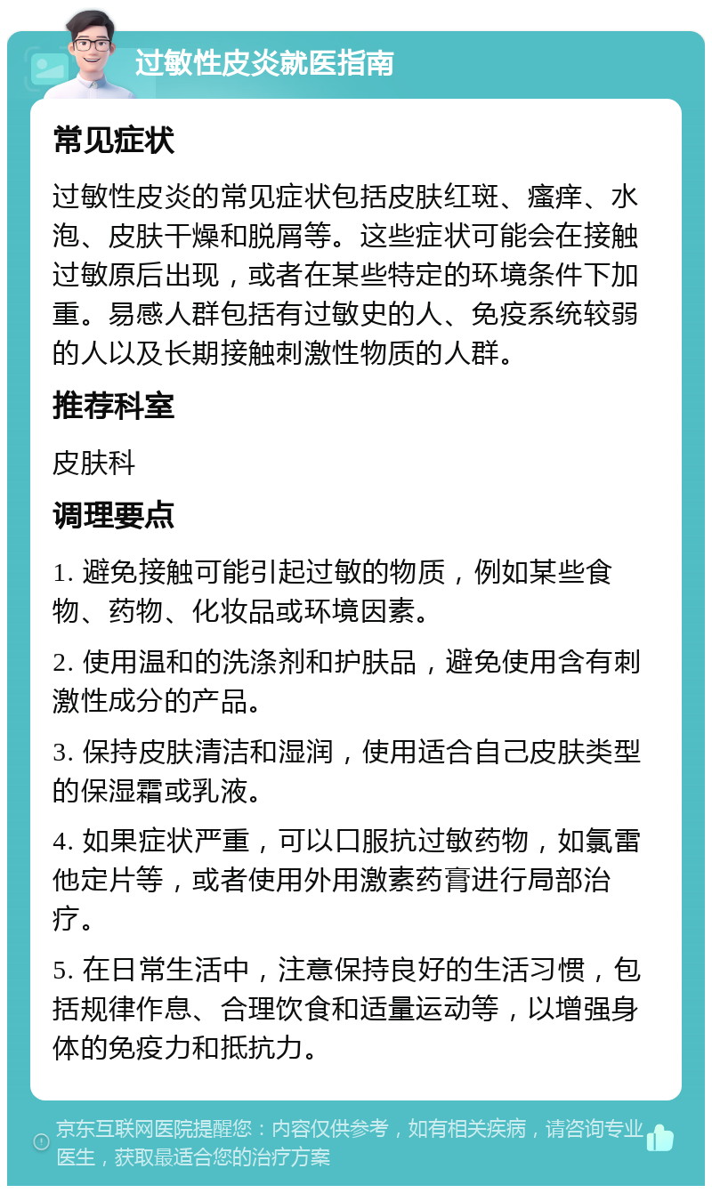 过敏性皮炎就医指南 常见症状 过敏性皮炎的常见症状包括皮肤红斑、瘙痒、水泡、皮肤干燥和脱屑等。这些症状可能会在接触过敏原后出现，或者在某些特定的环境条件下加重。易感人群包括有过敏史的人、免疫系统较弱的人以及长期接触刺激性物质的人群。 推荐科室 皮肤科 调理要点 1. 避免接触可能引起过敏的物质，例如某些食物、药物、化妆品或环境因素。 2. 使用温和的洗涤剂和护肤品，避免使用含有刺激性成分的产品。 3. 保持皮肤清洁和湿润，使用适合自己皮肤类型的保湿霜或乳液。 4. 如果症状严重，可以口服抗过敏药物，如氯雷他定片等，或者使用外用激素药膏进行局部治疗。 5. 在日常生活中，注意保持良好的生活习惯，包括规律作息、合理饮食和适量运动等，以增强身体的免疫力和抵抗力。