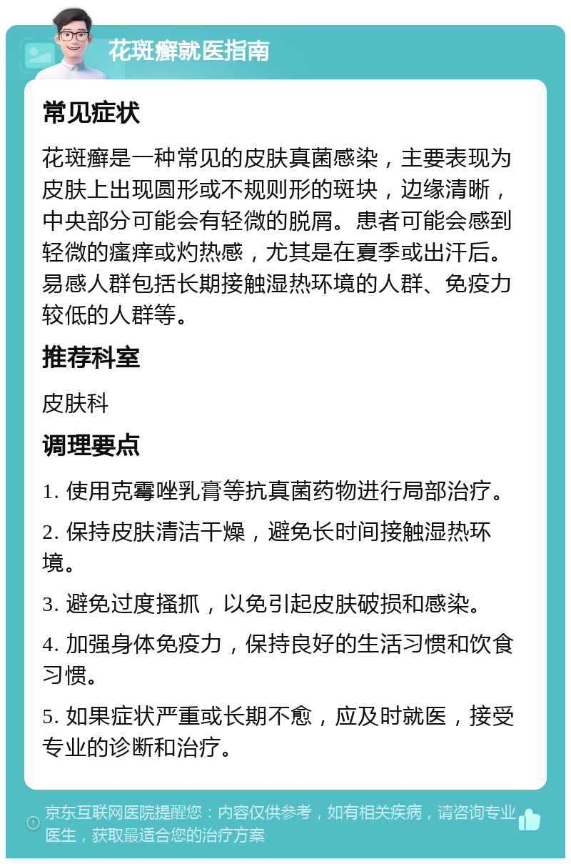 花斑癣就医指南 常见症状 花斑癣是一种常见的皮肤真菌感染，主要表现为皮肤上出现圆形或不规则形的斑块，边缘清晰，中央部分可能会有轻微的脱屑。患者可能会感到轻微的瘙痒或灼热感，尤其是在夏季或出汗后。易感人群包括长期接触湿热环境的人群、免疫力较低的人群等。 推荐科室 皮肤科 调理要点 1. 使用克霉唑乳膏等抗真菌药物进行局部治疗。 2. 保持皮肤清洁干燥，避免长时间接触湿热环境。 3. 避免过度搔抓，以免引起皮肤破损和感染。 4. 加强身体免疫力，保持良好的生活习惯和饮食习惯。 5. 如果症状严重或长期不愈，应及时就医，接受专业的诊断和治疗。