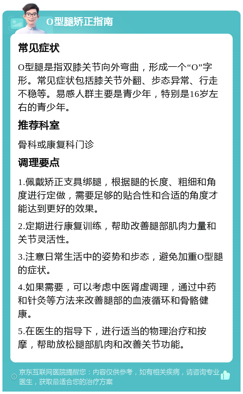 O型腿矫正指南 常见症状 O型腿是指双膝关节向外弯曲，形成一个“O”字形。常见症状包括膝关节外翻、步态异常、行走不稳等。易感人群主要是青少年，特别是16岁左右的青少年。 推荐科室 骨科或康复科门诊 调理要点 1.佩戴矫正支具绑腿，根据腿的长度、粗细和角度进行定做，需要足够的贴合性和合适的角度才能达到更好的效果。 2.定期进行康复训练，帮助改善腿部肌肉力量和关节灵活性。 3.注意日常生活中的姿势和步态，避免加重O型腿的症状。 4.如果需要，可以考虑中医肾虚调理，通过中药和针灸等方法来改善腿部的血液循环和骨骼健康。 5.在医生的指导下，进行适当的物理治疗和按摩，帮助放松腿部肌肉和改善关节功能。