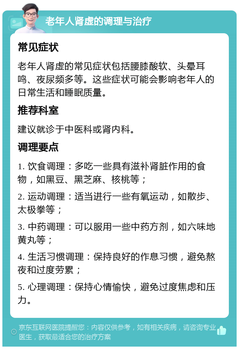 老年人肾虚的调理与治疗 常见症状 老年人肾虚的常见症状包括腰膝酸软、头晕耳鸣、夜尿频多等。这些症状可能会影响老年人的日常生活和睡眠质量。 推荐科室 建议就诊于中医科或肾内科。 调理要点 1. 饮食调理：多吃一些具有滋补肾脏作用的食物，如黑豆、黑芝麻、核桃等； 2. 运动调理：适当进行一些有氧运动，如散步、太极拳等； 3. 中药调理：可以服用一些中药方剂，如六味地黄丸等； 4. 生活习惯调理：保持良好的作息习惯，避免熬夜和过度劳累； 5. 心理调理：保持心情愉快，避免过度焦虑和压力。