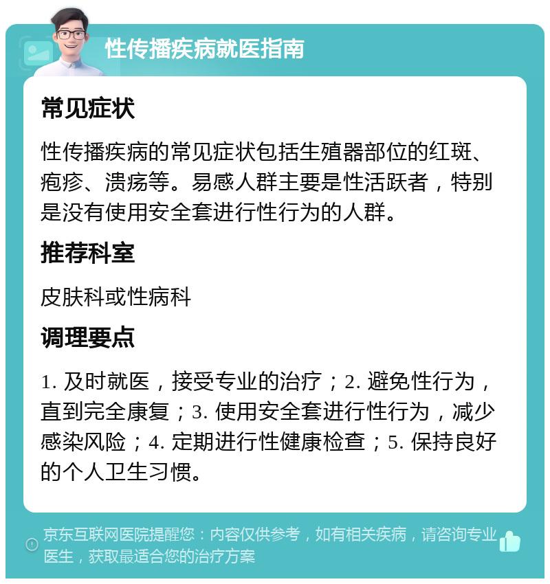 性传播疾病就医指南 常见症状 性传播疾病的常见症状包括生殖器部位的红斑、疱疹、溃疡等。易感人群主要是性活跃者，特别是没有使用安全套进行性行为的人群。 推荐科室 皮肤科或性病科 调理要点 1. 及时就医，接受专业的治疗；2. 避免性行为，直到完全康复；3. 使用安全套进行性行为，减少感染风险；4. 定期进行性健康检查；5. 保持良好的个人卫生习惯。