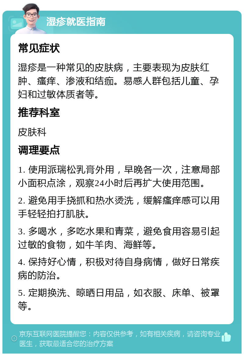 湿疹就医指南 常见症状 湿疹是一种常见的皮肤病，主要表现为皮肤红肿、瘙痒、渗液和结痂。易感人群包括儿童、孕妇和过敏体质者等。 推荐科室 皮肤科 调理要点 1. 使用派瑞松乳膏外用，早晚各一次，注意局部小面积点涂，观察24小时后再扩大使用范围。 2. 避免用手挠抓和热水烫洗，缓解瘙痒感可以用手轻轻拍打肌肤。 3. 多喝水，多吃水果和青菜，避免食用容易引起过敏的食物，如牛羊肉、海鲜等。 4. 保持好心情，积极对待自身病情，做好日常疾病的防治。 5. 定期换洗、晾晒日用品，如衣服、床单、被罩等。