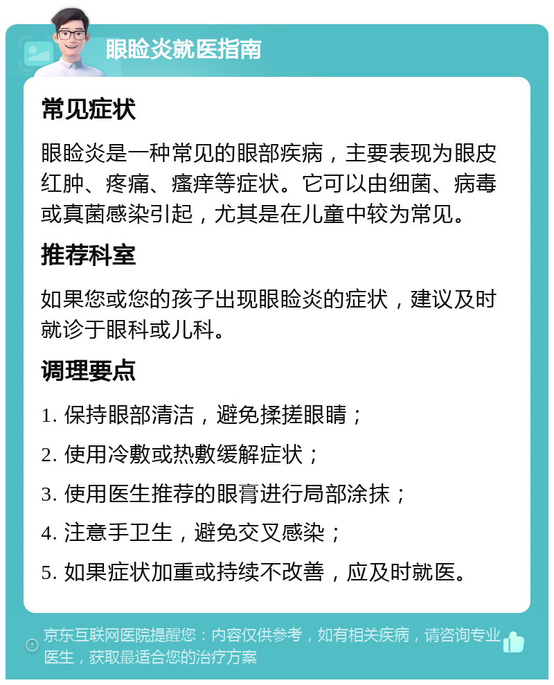 眼睑炎就医指南 常见症状 眼睑炎是一种常见的眼部疾病，主要表现为眼皮红肿、疼痛、瘙痒等症状。它可以由细菌、病毒或真菌感染引起，尤其是在儿童中较为常见。 推荐科室 如果您或您的孩子出现眼睑炎的症状，建议及时就诊于眼科或儿科。 调理要点 1. 保持眼部清洁，避免揉搓眼睛； 2. 使用冷敷或热敷缓解症状； 3. 使用医生推荐的眼膏进行局部涂抹； 4. 注意手卫生，避免交叉感染； 5. 如果症状加重或持续不改善，应及时就医。