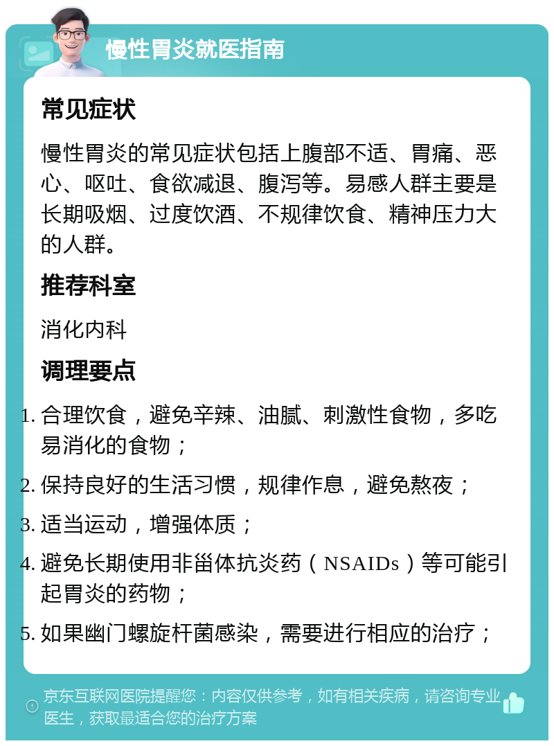 慢性胃炎就医指南 常见症状 慢性胃炎的常见症状包括上腹部不适、胃痛、恶心、呕吐、食欲减退、腹泻等。易感人群主要是长期吸烟、过度饮酒、不规律饮食、精神压力大的人群。 推荐科室 消化内科 调理要点 合理饮食，避免辛辣、油腻、刺激性食物，多吃易消化的食物； 保持良好的生活习惯，规律作息，避免熬夜； 适当运动，增强体质； 避免长期使用非甾体抗炎药（NSAIDs）等可能引起胃炎的药物； 如果幽门螺旋杆菌感染，需要进行相应的治疗；